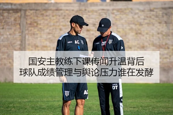 国安主教练下课传闻升温背后 球队成绩管理与舆论压力谁在发酵